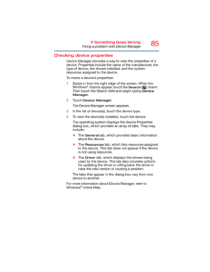 Page 8585If Something Goes Wrong
Fixing a problem with Device Manager
Checking device properties
Device Manager provides a way to view the properties of a 
device. Properties include the name of the manufacturer, the 
type of device, the drivers installed, and the system 
resources assigned to the device. 
To check a device’s properties:
1Swipe in from the right edge of the screen. When the 
Windows
® charms appear, touch the Search ( ) charm. 
Then touch the Search field and begin typing 
Device 
Manager
....