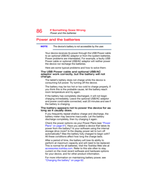 Page 8686If Something Goes Wrong
Power and the batteries
Power and the batteries
The device’s battery is not accessible by the user.
Your device receives its power through the USB Power cable 
to an optional USB/AC adaptor or from the system batteries. 
Power problems are interrelated. For example, a faulty USB 
Power cable or optional USB/AC adaptor will neither power 
the device nor recharge the batteries.
Here are some typical problems and how to solve them:
The USB Power cable and optional USB/AC 
adaptor...