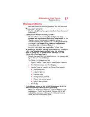 Page 8787If Something Goes Wrong
Display problems
Display problems
Here are some typical display problems and their solutions:
The screen is blank.
Display Auto Off may have gone into effect. Touch the screen 
to activate it.
The screen does not look correct.
Choose a theme for your desktop background, under 
Change the visuals and sounds on your device, in the 
Themes panel. You can also change the setting for 
individual components separately by selecting an item from 
just below the 
Themes panel (Desktop...