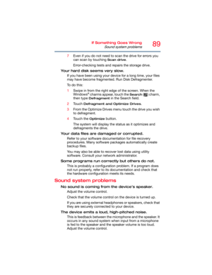 Page 8989If Something Goes Wrong
Sound system problems
7Even if you do not need to scan the drive for errors you 
can scan by touching 
Scan drive.
Error-checking tests and repairs the storage drive.
Your hard disk seems very slow.
If you have been using your device for a long time, your files 
may have become fragmented. Run Disk Defragmenter. 
To  d o  t h i s :
1Swipe in from the right edge of the screen. When the 
Windows
® charms appear, touch the Search ( ) charm, 
then type 
Defragment in the Search...