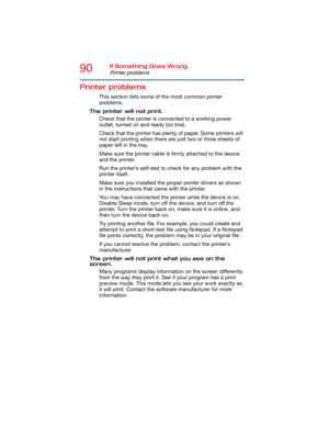 Page 9090If Something Goes Wrong
Printer problems
Printer problems
This section lists some of the most common printer 
problems.
The printer will not print.
Check that the printer is connected to a working power 
outlet, turned on and ready (on line).
Check that the printer has plenty of paper. Some printers will 
not start printing when there are just two or three sheets of 
paper left in the tray.
Make sure the printer cable is firmly attached to the device 
and the printer.
Run the printer’s self-test to...