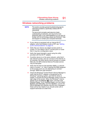 Page 9191If Something Goes Wrong
Wireless networking problems
Wireless networking problems
This section provides general troubleshooting tips for 
networking problems, specifically wireless (Wi-Fi®) 
networking.
The terms and concepts used assume a basic 
understanding of networks, and may be for more 
advanced users. If you need assistance or if you are not 
familiar with the terminology, please see Windows
® Help 
and Support or contact your computer technician.
❖If your device is equipped with an internal...