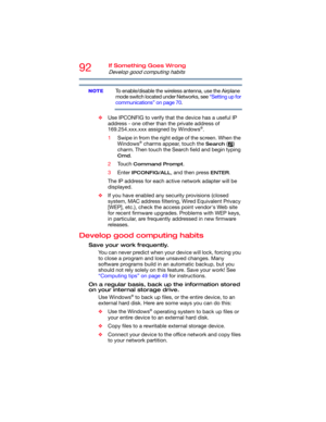 Page 9292If Something Goes Wrong
Develop good computing habits
To enable/disable the wireless antenna, use the Airplane 
mode switch located under Networks, see “Setting up for 
communications” on page 70.
❖Use IPCONFIG to verify that the device has a useful IP 
address - one other than the private address of 
169.254.xxx.xxx assigned by Windows
®.
1Swipe in from the right edge of the screen. When the 
Windows
® charms appear, touch the Search () 
charm. Then touch the Search field and begin typing 
Cmd.
2Touch...