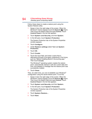 Page 9494If Something Goes Wrong
Develop good computing habits
Follow these steps to create a restore point using the 
System Restore utility:
1Swipe in from the right edge of the screen. When the 
Windows
® charms appear, touch the Search ( ) charm. 
Then touch the Search field and type 
Control. Touch 
Control Panel in the list that appears.
2Touch 
System and Security, and then System.
3In the left pane, touch 
System Protection.
The System Protection tab of the System Properties 
window appears.
4Touch...