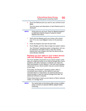Page 9595If Something Goes Wrong
Develop good computing habits
6Touch the Restore point you want to use, and then touch 
Next.
The time stamp and description of each Restore point is 
displayed.
At this point you can touch “Scan for affected programs” 
to determine what the impact of using the chosen 
Restore Point will be.
7Verify that the Restore point you chose is the correct 
one. If it is not, touch 
Back to return to the previous 
step.
8Close all programs and save all open files.
9Touch 
Finish, and then...