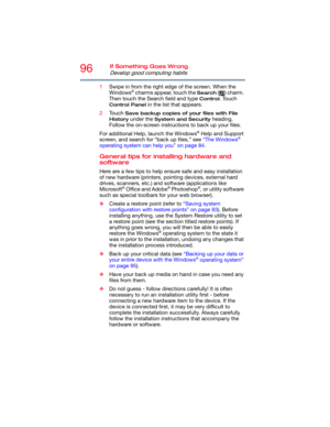 Page 9696If Something Goes Wrong
Develop good computing habits
1Swipe in from the right edge of the screen. When the 
Windows® charms appear, touch the Search ( ) charm. 
Then touch the Search field and type 
Control. Touch 
Control Panel in the list that appears.
2Touch 
Save backup copies of your files with File 
History
 under the System and Security heading. 
Follow the on-screen instructions to back up your files.
For additional Help, launch the Windows
® Help and Support 
screen, and search for “back up...
