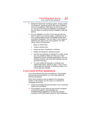 Page 9797If Something Goes Wrong
If you need further assistance
❖Restart the Windows® operating system. Always restart 
the Windows® operating system after each installation, 
even if the installation utility does not prompt you to do 
so. This will ensure that the installation is completed, 
and will clean up anything that the installation utility left 
behind.
❖Do one installation at a time. If you have several new 
items to add to your device system, install just one at a 
time, creating restore points...