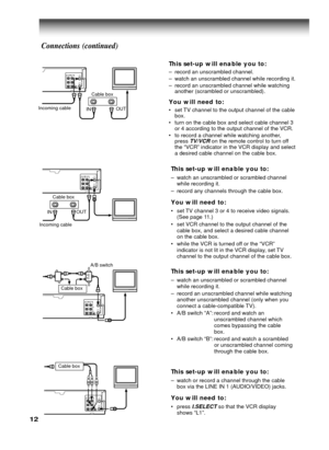 Page 1212
This set-up will enable you to:
–watch an unscrambled or scrambled channel
while recording it.
–record any channels through the cable box.
You will need to:
•set TV channel 3 or 4 to receive video signals.
(See page 11.)
•set VCR channel to the output channel of the
cable box, and select a desired cable channel
on the cable box.
•while the VCR is turned off or the “VCR”
indicator is not lit in the VCR display, set TV
channel to the output channel of the cable box.
This set-up will enable you to:...