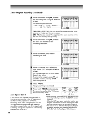 Page 2626
5Move to the next using FF, and set
the recording date using 
PLAY/x2 or
STOP.
The date changes as follows:
[WKLYSU]…
[WKLYSA]: You can record TV programs on the same
channel on the day and time every week.
[MO~FR]: You can record TV programs on the same channel on the
day and time Monday through Friday.
6Move to the next using FF, and set
the hour and minutes of the
recording start time.
7Move to the next, and set the
recording off time.
8Move to the next, and select the
tape speed (SP) using...