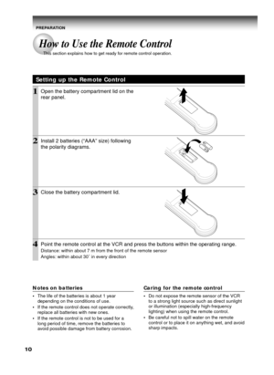 Page 1010
Setting up the Remote Control
1Open the battery compartment lid on the
rear panel.
2Install 2 batteries (“AAA” size) following
the polarity diagrams.
3Close the battery compartment lid.
4Point the remote control at the VCR and press the buttons within the operating range.
Distance: within about 7 m from the front of the remote sensor
Angles: within about 30˚ in every direction
Notes on batteries
•The life of the batteries is about 1 year
depending on the conditions of use.
•If the remote control does...