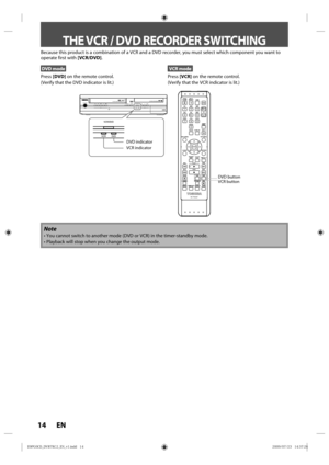 Page 1414 EN
Because this product is a combination of a VCR and a DVD recorder, you m\
ust select which component you want to 
operate first with [VCR/DVD].
DVD mode
Press [DVD] on the remote control.
(Verify that the DVD indicator is lit.)
VCR mode
Press  [VCR] on the remote control.
(Verify that the VCR indicator is lit.)
Note
•  You cannot switch to another mode (DVD or VCR) in the timer-standby mo\
de.
•  Playback will stop when you change the output mode.
THE VCR / DVD RECORDER SWITCHING
VCR button DVD...