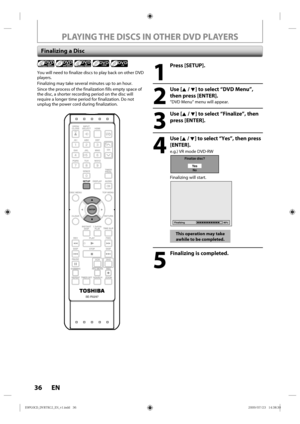 Page 3636 EN
PLAYING THE DISCS IN OTHER DVD PLAYERS
Finalizing a Disc
1
 Press [SETUP].
2
 Use [K / L] to select “DVD Menu”, then press [ENTER].
“DVD Menu“ menu will appear.
3
 Use [K / L] to select “Finalize”, then press [ENTER].
4
 Use [K  / L] to select “Yes”,  then press 
[ENTER].
e.g.) VR mode DVD-RW
Finalize disc?
Ye sNo
Finalizing will start.
Finalizing 90%
This operation may take 
awhile to be completed.
5
  Finalizing is completed.
You will need to finalize discs to play back on other DVD 
players....