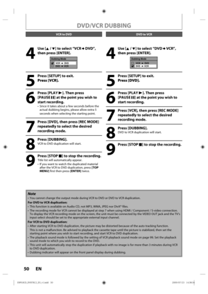 Page 5050 EN
4
 Use [K / L] to select “VCR  DVD”, 
then press [ENTER].
Dubbing Mode
VCR       DVD
DVD       VCR
5
  Press [SETUP] to exit. Press [VCR].
6
 Press [PLAY  B]. Then press 
[PAUSE  F] at the point you wish to 
start recording.
• Since  it takes  about  a few  seconds  before the 
actual dubbing  begins, please allow extra 5 
seconds  when selecting  the starting p oint.
7
  Press [DVD], then press [REC MODE] 
repeatedly to select the desired 
recording mode.
8
 Press [DUBBING].
VCR  to DVD...