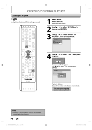 Page 7474 EN
CREATING/DELETING PLAYLIST
 Erasing All Playlist
Playlist
A playlist can be d eleted  if it  is  no l onger  needed.
1
 Press [DVD].
Press [SETUP].
Main  menu  will appear.
2
 Use [K / L] to select “DVD Menu”, 
then press [ENTER].
3
 Use [K / L] to select “Delete All Playlists”, then press [ENTER].
DVD Menu
Format
Finalize
Disc Protect OFF      ONDelete All Playlists
4
 Use [K / L] to select “Yes”, then press  [ENTER].
Delete entire playlist?
Ye sNo
“Are  you sure?”  will appear.
Use  [K / L]  to...