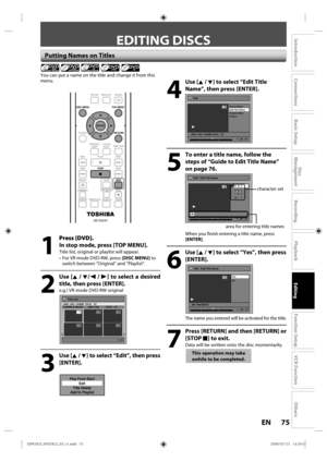 Page 7575EN
Disc 
Management
Recording
Playback
Introduction
Connections
Basic Setup
Editing
Function Setup
VCR Function
Others
 Putting Names on Titles
4
 Use [K / L] to select “Edit Title 
Name”, then press [ENTER].
Edit
Scene Delete
Edit Title  Name
Chapter Mark
Protect
JAN/ 1/09 1:00AM CH10   LP
1
ORG
1 : 25 : 47
5
  To enter a title name, follow the steps of “Guide to Edit Title Name” 
on page 76.
Edit - Edit Title Name
abc ABC
123
@! ?1
ORG
M
1 : 25 : 47
character set
area  for entering  title names
When...