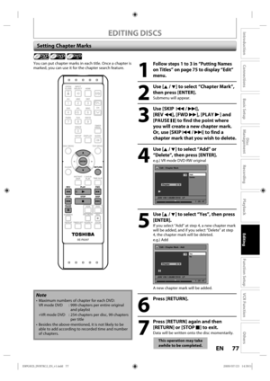 Page 7777EN
Disc 
Management
Recording
Playback
Introduction
Connections
Basic Setup
Editing
Function Setup
VCR Function
Others
EDITING DISCS
Setting Chapter Marks
1
 Follow steps 1 to 3 in “Putting Names 
on Titles” on page 75 to display “Edit” 
menu.
2
 Use [K / L] to select “Chapter Mark”, 
then press [ENTER].
Submenu  will appear.
3
 Use [SKIP   H / G], 
[REV  E], [FWD D], [PLAY B] and 
[PAUSE  F] to find the point where 
you will create a new chapter mark.
Or, use [SKIP H / G] to find a 
chapter mark that...