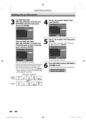 Page 8080 EN
EDITING DISCS
Deleting a Part of a Title (cont’d)
4
 Use [K / L] to select “Delete” then press [ENTER].
Edit - Scene Delete
Start
End
Preview
Delete
JAN/ 1/09 1:00AM CH10   LP
1
PL
1 : 47 : 00
5
 Use [K / L] to select “Yes” then press [ENTER].
“Are  you sure?”  will appear. S elect “Yes”  using 
[K / L]  and then p ress [ENTER].
Edit - Scene Delete
Are you sure?
Ye s
No
JAN/ 1/09 1:00AM CH10   LP
1
PL
1 : 50 : 00
The p art of the  title  is deleted.
6
  Press [RETURN] and then [RETURN] or 
[STOP...