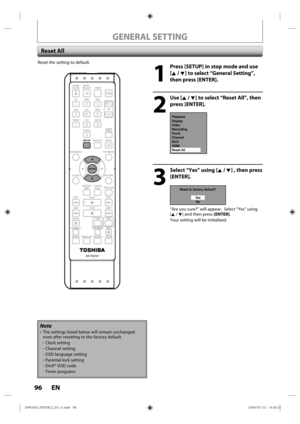 Page 9696 EN
Reset the setting  to default.
1
  Press [SETUP] in stop mode and use 
[K / L] to select “General Setting”, 
then press [ENTER].
2
 Use [K / L] to select “Reset All”, then press [ENTER].
Playback
Display
Video
Recording
Clock
Channel
DivX
HDMI
Reset All
3
  Select “Yes” using [K / L] , then press [ENTER].
Reset to factory default?
Ye sNo
“Are  you sure?”  will appear.  S elect “Yes”  using 
[K / L]  and then p ress [ENTER].
Your  setting  will be initialized.
 Reset  All
Note
• The  settings l...