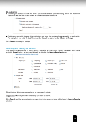 Page 101101
SD card control
■ Enable  cyclic  storage:  Check  this  item  if  you  want  to  enable  cyclic  recording.  When  the  maximum 
capacity is reached, the oldest file will be overwritten by the latest one.
■ Enable automatic disk cleanup: Check this item and enter the number of days you wish to retain a file.  For example, if you enter “7 days”, the recorded files will be stored on the SD card for 7 days.
Click Save to enable your settings.
Searching and Viewing the Records
This  column  allows  the...