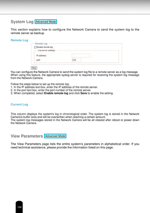 Page 104104
System Log Advanced Mode
This  section  explains  how  to  configure  the  Network  Camera  to  send  the  system  log  to  the 
remote server as backup.
Remote Log
You can configure the Network Camera to send the system log file to a remote server as a log message.
When using this feature, the appropriate syslog server is required for receiving the system log message 
from the Network Camera. 
Follow the steps below to set up the remote log:
1. In the IP address text box, enter the IP address of the...