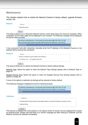 Page 105105
Maintenance
This  chapter  explains  how  to  restore  the  Network  Camera  to  factory  default,  upgrade  firmware 
version, etc.
Reboot
This feature allows you to reboot the Network Camera, which takes about one minute to complete. When 
completed, the live video page will be displayed in your browser. The following message will be displayed 
during the reboot process.
If  the  connection  fails  after  rebooting,  manually  enter  the  IP  address  of  the  Network  Camera  in  the 
address...
