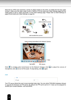 Page 5656
Note  that  as  JPEG  only  transmits  a  series  of  JPEG  images  to  the  client,  to  enable  the  two-way  audio 
function,  make  sure  the  video  mode  is  set  to  “MPEG-4”  on  the Audio  and  Video  Settings  page  and  the 
media  option  is  set  to  “Video  and Audio”  on  the  Client  Settings  page.  Please  refer  to  Client  Settings  on 
page 33 and Audio and Video Settings on page 64.Click 
  to  enable  audio  transmission  to  the  Network  Camera;  click   to  adjust  the...