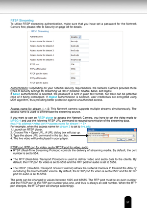 Page 5757
RTSP Streaming
To  utilize  RTSP  streaming  authentication,  make  sure  that  you  have  set  a  password  for  the  Network 
Camera first; please refer to Security on page 38 for details.
Authentication:  Depending  on  your  network  security  requirements,  the  Network  Camera  provides  three 
types of security settings for streaming via RTSP protocol: disable, basic, and digest. 
If basic  authentication  is  selected,  the  password  is  sent  in  plain  text  format,  but  there  can  be...