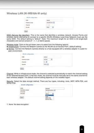 Page 5959
Wireless LAN (IK-WB16A-W only)
SSID  (Service  Set  Identifier):  This  is  the  name  that  identifies  a  wireless  network. Access  Points  and 
wireless  clients  attempting  to  connect  to  a  specific  WLAN  (Wireless  Local Area  Network)  must  use  the 
same  SSID.  The  default  setting  is  “default”.  Note:  The  maximum  length  for  an  SSID  is  32  single-byte 
characters and cannot consist of “, , or blank spaces.
Wireless mode: Click on the pull-down menu to select from the...