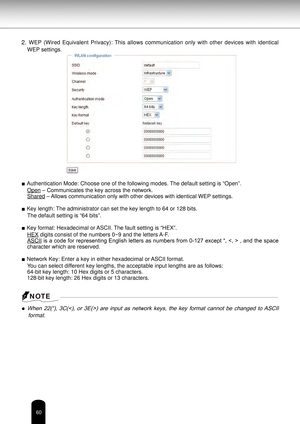 Page 6060
2. WEP  (Wired  Equivalent  Privacy):  This  allows  communication  only  with  other  devices  with  identical 
WEP settings.
■ Authentication Mode: Choose one of the following modes. The default setting is “Open”. Open – Communicates the key across the network.
Shared – Allows communication only with other devices with identical WEP settings.
■ Key length: The administrator can set the key length to 64 or 128 bits. The default setting is “64 bits”.
■ Key format: Hexadecimal or ASCII. The fault...