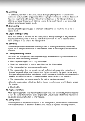Page 77
13. LightningFor additional protection on this video product during a lightning storm\
, or when it is left 
unattended and unused for long periods of time, unplug it from the wall \
outlet and disconnect 
the power supply and cable system. This will prevent damage to the video product due to 
lightning and power-line surges. If lightning occurs, do not touch the u\
nit or any connected 
cables in order to avoid electric shock.
14. Overloading Do not overload the power supply or extension cords as this...