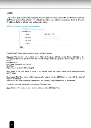 Page 6262
DDNS
This  section  explains  how  to  configure  dynamic  domain  name  service  for  the  Network  Camera. 
DDNS is a service that allows your Network Camera, especially when assigned with a dynamic 
IP address, to have a fixed host and domain name.
DDNS: Dynamic domain name service
Enable DDNS: Select this option to enable the DDNS setting.
Provider:  The  provider  list  contains  seven  hosts  that  provide  DDNS  service.  Please  connect  to  the 
service  provider’s  web  site  to  review  the...