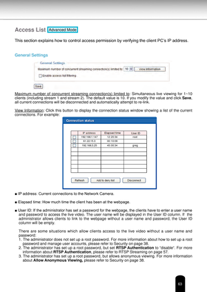 Page 6363
Access List Advanced Mode
This section explains how to control access permission by verifying the client PC’s IP address.
General Settings 
Maximum  number  of  concurrent  streaming  connection(s)  limited  to:  Simultaneous  live  viewing  for  1~10 
clients (including stream 1 and stream 2). The default value is 10. If you modify the value and click  Save, 
all current connections will be disconnected and automatically attempt t\
o re-link.
View  Information:  Click  this  button  to  display  the...