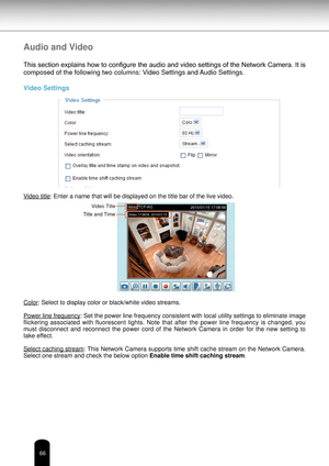 Page 6666
Audio and Video
This section explains how to configure the audio and video settings of the Network Camera. It is 
composed of the following two columns: Video Settings and Audio Settings.
Video Settings
Video title: Enter a name that will be displayed on the title bar of the live video\
.
Color: Select to display color or black/white video streams.
Power line frequency: Set the power line frequency consistent with local utility settings to eliminate image 
flickering  associated  with  fluorescent...