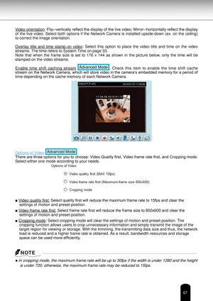 Page 6767
Video orientation: Flip--vertically reflect the display of the live video; Mirror--horizontally reflect the display 
of the live video. Select both options if the Network Camera is installed upside-down (ex. on the ceiling) 
to correct the image orientation.
Overlay  title  and  time  stamp  on  video:  Select  this  option  to  place  the  video  title  and  time  on  the  video 
streams. The time refers to System Time on page 33.
Note  that  when  the  frame  size  is  set  to  176  x  144  as...