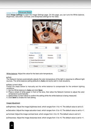 Page 6868
Image Settings Advanced Mode
Click Image  settings  to  open  the  Image  Settings  page.  On  this  page,  you  can  tune  the  White  balance, 
Brightness, Saturation, Contrast, and Sharpness settings for the video.
White balance : Adjust the value for the best color temperature.
■ Auto
The Network Camera automatically adjusts the color temperature of the light in response to different light 
sources. The white balance setting defaults to  Auto and works well in most situations.
■ Keep current...