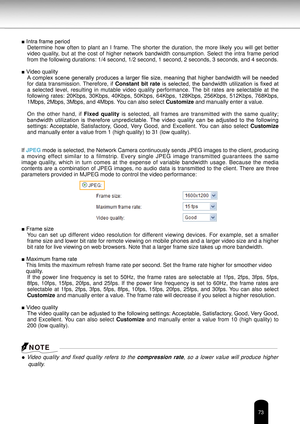 Page 7373
■ Intra frame periodDetermine  how  often  to  plant  an  I  frame.  The  shorter  the  duration,  the  more  likely  you  will  get  better 
video  quality,  but  at  the  cost  of  higher  network  bandwidth  consumption.  Select  the  intra  frame  period 
from the following durations: 1/4 second, 1/2 second, 1 second, 2 second\
s, 3 seconds, and 4 seconds.
■ Video quality A  complex  scene  generally  produces  a  larger  file  size,  meaning  that  higher  bandwidth  will  be  needed 
for  data...