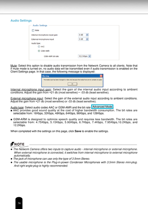 Page 7474
Audio Settings
Mute:  Select  this  option  to  disable  audio  transmission  from  the  Network  Camera  to  all  clients.  Note  that 
if mute mode is turned on, no audio data will be transmitted even if audio transmission is enabled on the 
Client Settings page. In that case, the following message is displayed:
Internal  microphone  input  gain:  Select  the  gain  of  the  internal  audio  input  according  to  ambient 
conditions. Adjust the gain from +21 db (most sensitive) ~ -33 db (least...