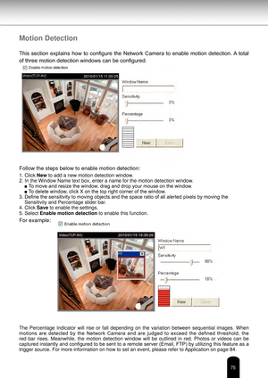 Page 7575
Motion Detection
This  section  explains  how  to  configure  the  Network  Camera  to  enable  motion  detection. A  total 
of three motion detection windows can be configured.
Follow the steps below to enable motion detection:
Follow the steps below to enable motion detection:
1. Click New to add a new motion detection window.
2. In the Window Name text box, enter a name for the motion detection wi\
ndow.■ To move and resize the window, drag and drop your mouse on the window.
■ To delete window,...