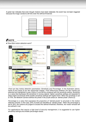 Page 7676
A  green  bar  indicates  that  even  though  motions  have  been  detected,  the  event  has  not  been  triggered 
because the image variations still fall under the defined threshold.
● How does motion detection work?There  are  two  motion  detection  parameters:  Sensitivity  and  Percentage.  In  the  illustration  above, frame A  and  frame  B  are  two  sequential  images.  Pixel  differences  between  the  two  frames  are detected and highlighted in gray (frame C) and will be compared with...