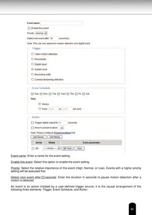 Page 8585
Event name: Enter a name for the event setting.
Enable this event: Select this option to enable the event setting.
Priority: Select the relative importance of this event (High, Normal, or Low). Events with a higher priority 
setting will be executed first.
Detect  next  event  after 
  seconds:  Enter  the  duration  in  seconds  to  pause  motion  detection  after  a 
motion is detected.
An  event  is  an  action  initiated  by  a  user-defined  trigger  source;  it  is  the  causal  arrangement  of...