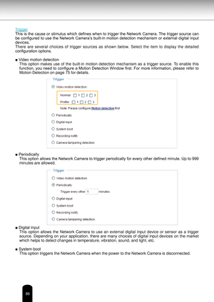 Page 8686
Trigger 
This is the cause or stimulus which defines when to trigger the Network Camera. The trigger source can 
be configured to use the Network Camera’s built-in motion detection mechanism or external digital input 
devices. 
There  are  several  choices  of  trigger  sources  as  shown  below. 
Select  the  item  to  display  the  detailed 
configuration options. 
■ Video motion detection This  option  makes  use  of  the  built-in  motion  detection  mechanism  as  a  trigger  source. To  enable...