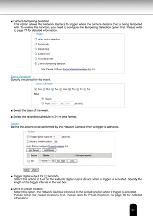 Page 8787
■ Camera tampering detectionThis  option  allows  the  Network  Camera  to  trigger  when  the  camera  detects  that  is  being  tampered 
with.  To  enable  this  function,  you  need  to  configure  the Tampering  Detection  option  first.  Please  refer 
to page 77 for detailed information.
Event Schedule
Specify the period for the event.
■ Select the days of the week.
■ Select the recording schedule in 24-hr time format.
Action
Define the actions to be performed by the Network Camera when a...