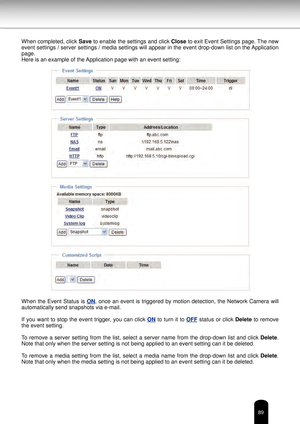 Page 8989
When completed, click Save to enable the settings and click  Close to exit Event Settings page. The new 
event settings / server settings / media settings will appear in the event drop-down list on the Application 
page.
Here is an example of the Application page with an event setting:
When  the  Event  Status  is  ON,  once  an  event  is  triggered  by  motion  detection,  the  Network  Camera  will  
automatically send snapshots via e-mail.
If  you  want  to  stop  the  event  trigger,  you  can...