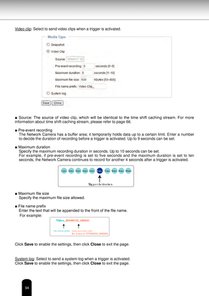 Page 9494
Video clip: Select to send video clips when a trigger is activated. 
■  Source:  The  source  of  video  clip,  which  will  be  identical  to  the  time  shift  caching  stream.  For  more 
information about time shift caching stream, please refer to page 66.
■ Pre-event recordingThe Network Camera has a buffer area; it temporarily holds data up to a certain limit. Enter a number 
to decide the duration of recording before a trigger is activated. Up to\
 9 seconds can be set.
■ Maximum duration...