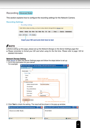 Page 9797
Recording Advanced Mode
This section explains how to configure the recording settings for the Network Camera.
Recording Settings
●
 Before setting up this page, please set up the Network Storage on the Server Settings page first.
●  Please  remember  to  format  your  SD  card  when  using  for  the  first  time.  Please  refer  to  page  100  for 
detailed information.
Network Storage Setting
Click Server to open the Server Settings page and follow the steps below to set up:
1. Fill in the...