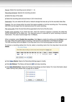 Page 9999
Source: Select the recording source (stream 1 ~ 4).
Recording Schedule: Specify the recording duration.
■ Select the days of the week.
■ Select the recording start and end times in 24-hr time format.
Destination: You can select the SD card or network storage that was set up for the recorded video files. 
Capacity: You can choose either the entire free space available or limit the recording size. The recording 
size limit must be larger than the reserved amount for cyclic recording.\
File name prefix:...