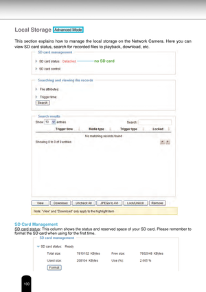 Page 100100
Local Storage Advanced Mode
This  section  explains  how  to  manage  the  local  storage  on  the  Network  Camera.  Here  you  can 
view SD card status, search for recorded files to playback, download, etc.
SD Card Management
SD card status: This column shows the status and reserved space of your SD card. Please remember to 
format the SD card when using for the first time.
no SD card 