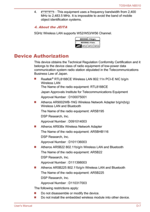 Page 116
4. : This equipment uses a frequency bandwidth from 2,400
MHz to 2,483.5 MHz. It is impossible to avoid the band of mobile
object identification systems.
4. About the JEITA
5GHz Wireless LAN supports W52/W53/W56 Channel.
Device Authorization
This device obtains the Technical Regulation Conformity Certification and it
belongs to the device class of radio equipment of low-power data
communication system radio station stipulated in the Telecommunications
Business Law of Japan.
Realtek®
 RTL8188CE Wireless...