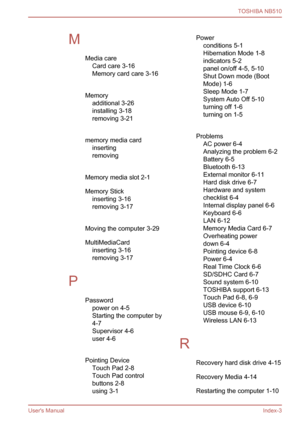 Page 126
 
M Media careCard care 3-16
Memory card care 3-16
 
Memory additional 3-26
installing 3-18
removing 3-21
 
memory media card inserting 
removing 
 
Memory media slot 2-1
Memory Stick inserting 3-16
removing 3-17
 
Moving the computer 3-29
MultiMediaCard inserting 3-16
removing 3-17
 
P Passwordpower on 4-5
Starting the computer by 
4-7
Supervisor 4-6
user 4-6
 
Pointing Device Touch Pad 2-8
Touch Pad control
buttons 2-8
using 3-1 
Powerconditions 5-1
Hibernation Mode 1-8
indicators 5-2
panel on/off...