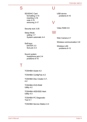 Page 127
SSD/SDHC Cardformatting 3-15
inserting 3-16
note 3-15
removing 3-17
 
Security lock 3-25
Sleep Mode setting 1-7
System automatic 4-4
 
Soft keys ENTER 3-3
ScrLock 3-3
 
Sound system headphone jack 2-4
problems 6-10
 
T TOSHIBA Assist 4-2
TOSHIBA ConfigFree 4-2
TOSHIBA Disc Creator 3-7,
4-2
TOSHIBA DVD-RAM
Utility 4-2
TOSHIBA HDD/SSD Alert
Utility 4-3
TOSHIBA PC Diagnostic
Tool 4-1
TOSHIBA Service Station 4-3U USB deviceproblems 6-10
 
V Video RAM 2-9
W Web Camera 2-7
Wireless communication 3-8
Wireless...